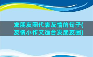 发朋友圈代表友情的句子(友情小作文适合发朋友圈)