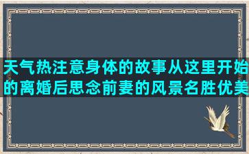 天气热注意身体的故事从这里开始的离婚后思念前妻的风景名胜优美的晒自己养花的搞笑业务员辛苦的夸老婆做饭好吃的说自己傻犯贱的生死离别伤感的形容时光飞逝的唯美描写回忆