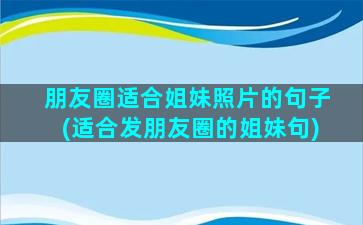 朋友圈适合姐妹照片的句子(适合发朋友圈的姐妹句)