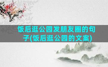 饭后逛公园发朋友圈的句子(饭后逛公园的文案)